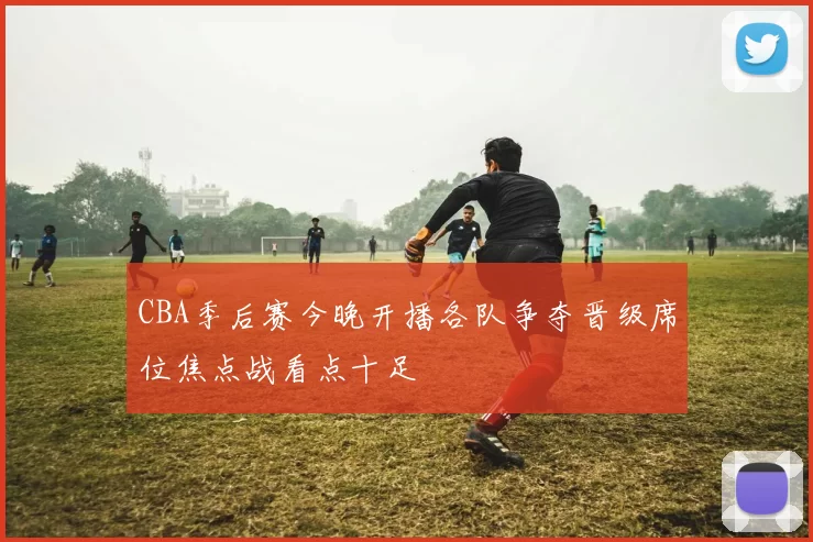 CBA季后赛今晚开播各队争夺晋级席位焦点战看点十足