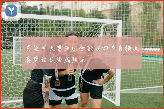 男篮半决赛亚运会激战四节直指决赛席位走势成焦点