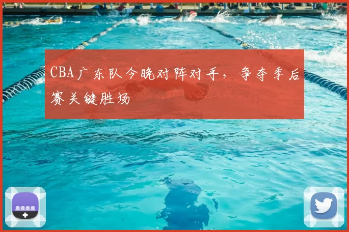 CBA广东队今晚对阵对手,争夺季后赛关键胜场